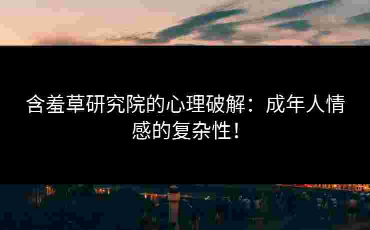 含羞草研究院的心理破解：成年人情感的复杂性！