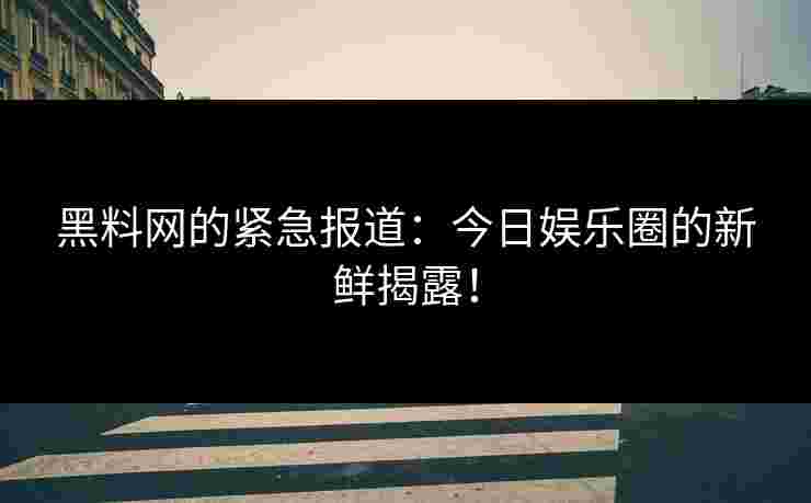 黑料网的紧急报道:今日娱乐圈的新鲜揭露! 黑料网的紧急报道:今日娱乐圈的新鲜揭露!
