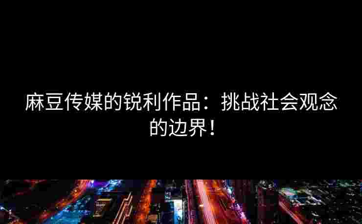 麻豆传媒的锐利作品：挑战社会观念的边界！