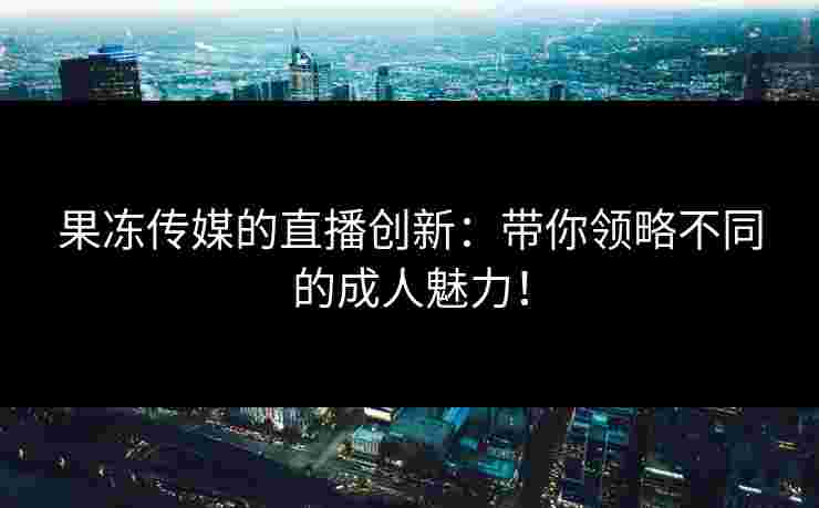 果冻传媒的直播创新：带你领略不同的成人魅力！