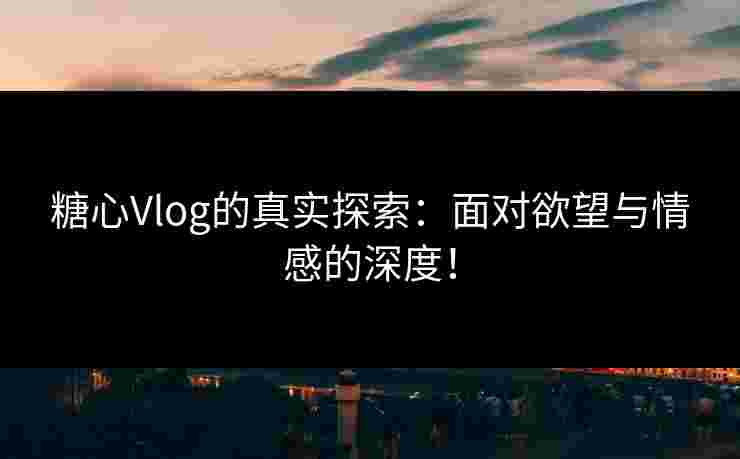 糖心Vlog的真实探索：面对欲望与情感的深度！