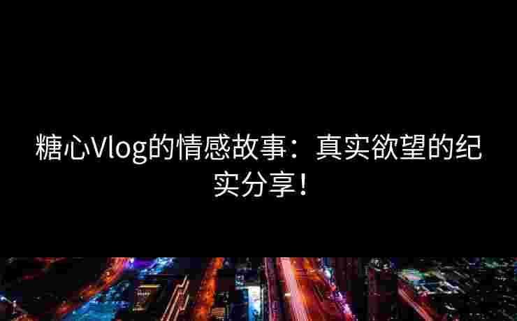 糖心Vlog的情感故事：真实欲望的纪实分享！