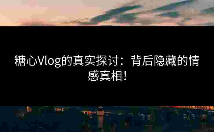 糖心Vlog的真实探讨:背后隐藏的情感真相! 糖心Vlog的真实探讨:背后隐藏的情感真相!