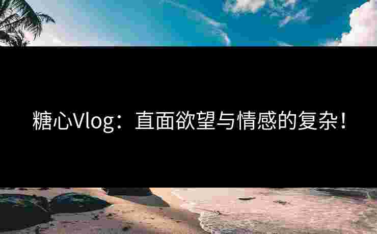 糖心Vlog：直面欲望与情感的复杂！