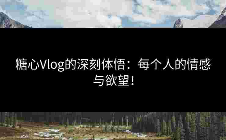 糖心Vlog的深刻体悟：每个人的情感与欲望！