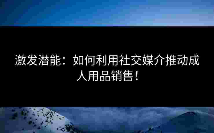 激发潜能：如何利用社交媒介推动成人用品销售！