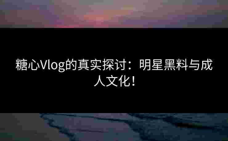 糖心Vlog的真实探讨：明星黑料与成人文化！