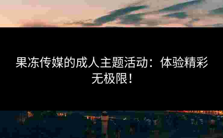 果冻传媒的成人主题活动：体验精彩无极限！