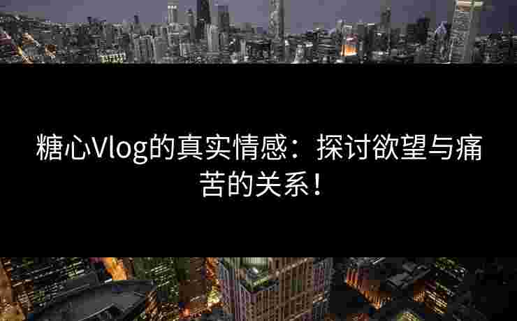 糖心Vlog的真实情感：探讨欲望与痛苦的关系！