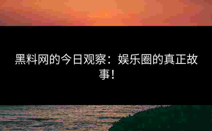 黑料网的今日观察：娱乐圈的真正故事！