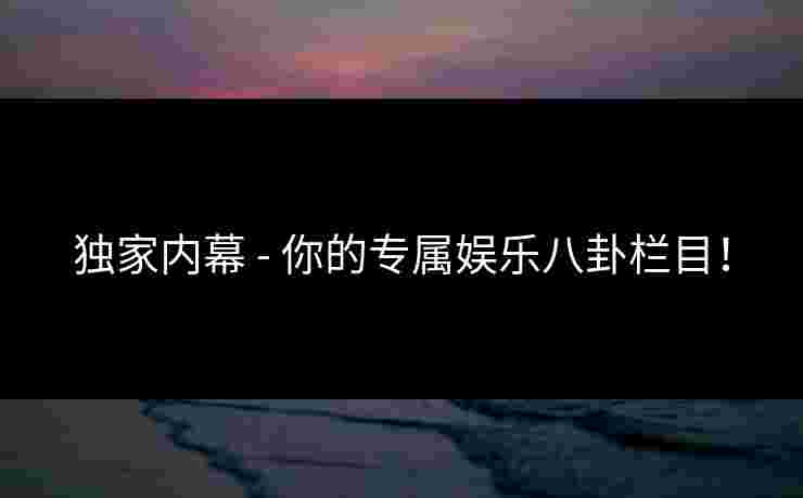 独家内幕 - 你的专属娱乐八卦栏目！