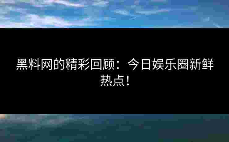 黑料网的精彩回顾：今日娱乐圈新鲜热点！