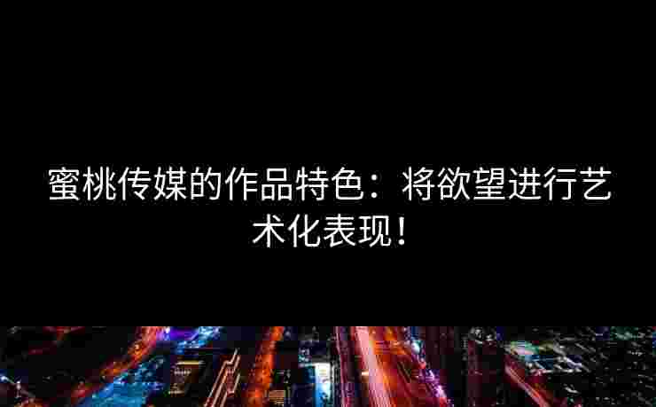 蜜桃传媒的作品特色：将欲望进行艺术化表现！