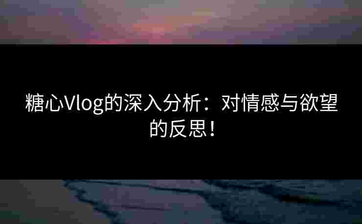 糖心Vlog的深入分析：对情感与欲望的反思！